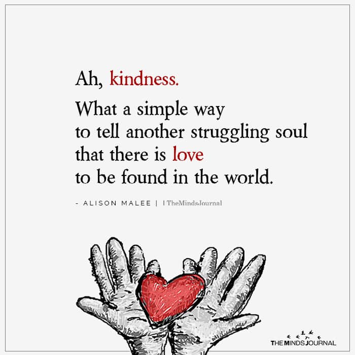 ‘Ah, kindness. What a simple way to tell another struggling soul that there is love to be found in the world.’ - Alison Malee